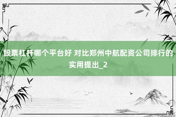 股票杠杆哪个平台好 对比郑州中航配资公司排行的实用提出_2