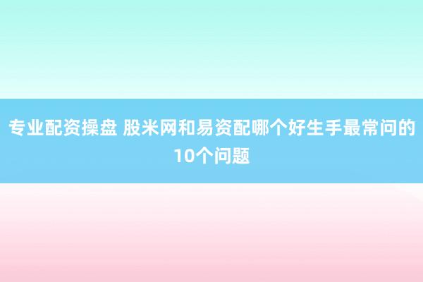 专业配资操盘 股米网和易资配哪个好生手最常问的10个问题