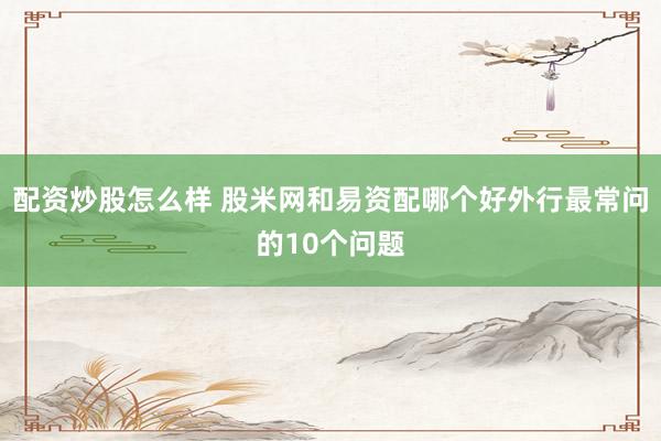 配资炒股怎么样 股米网和易资配哪个好外行最常问的10个问题