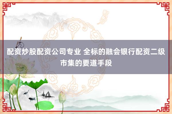 配资炒股配资公司专业 全标的融会银行配资二级市集的要道手段