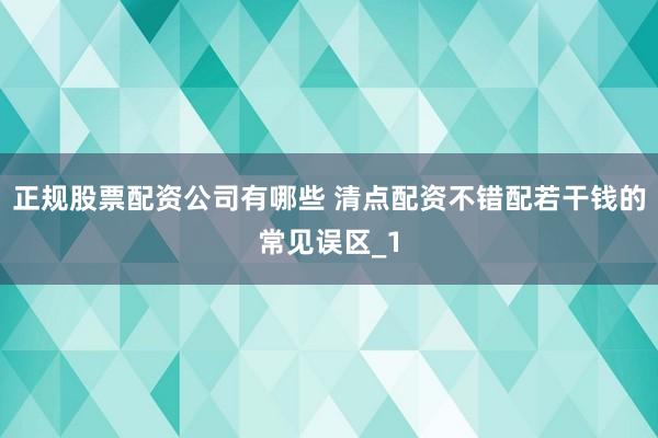 正规股票配资公司有哪些 清点配资不错配若干钱的常见误区_1