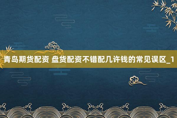 青岛期货配资 盘货配资不错配几许钱的常见误区_1