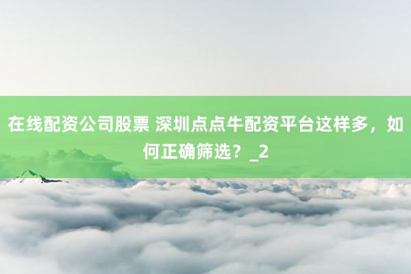 在线配资公司股票 深圳点点牛配资平台这样多，如何正确筛选？_2