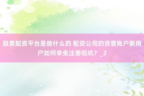 股票配资平台是做什么的 配资公司的资管账户新用户如何幸免注册陷坑？_2