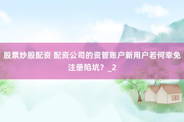 股票炒股配资 配资公司的资管账户新用户若何幸免注册陷坑？_2