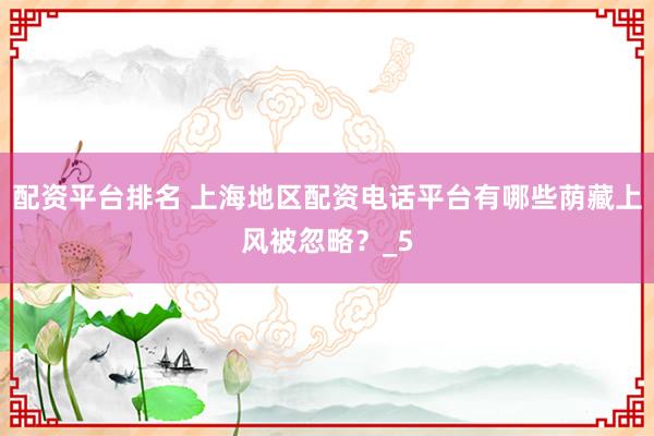 配资平台排名 上海地区配资电话平台有哪些荫藏上风被忽略？_5
