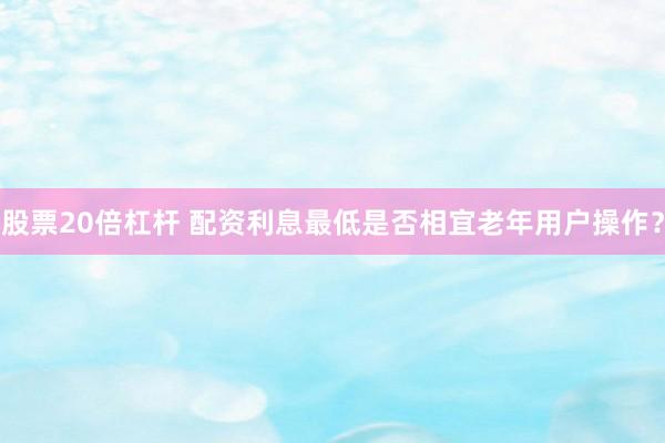 股票20倍杠杆 配资利息最低是否相宜老年用户操作？
