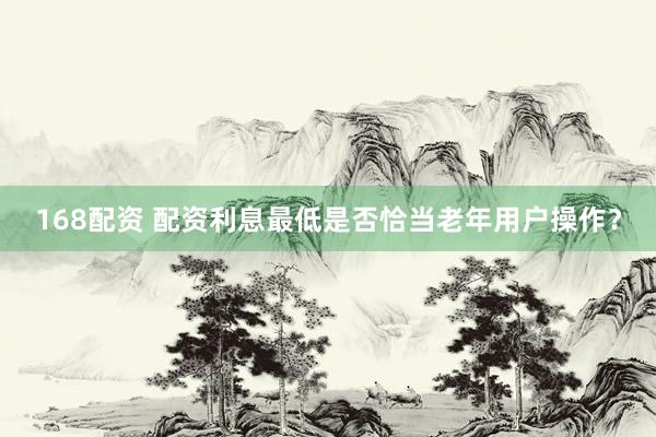 168配资 配资利息最低是否恰当老年用户操作？