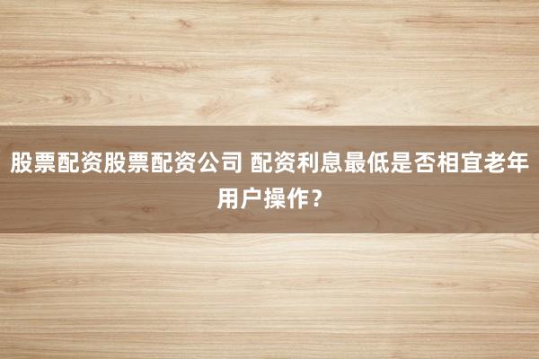 股票配资股票配资公司 配资利息最低是否相宜老年用户操作？