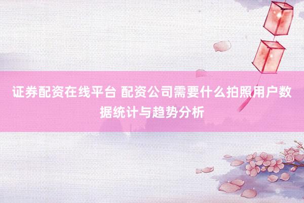 证券配资在线平台 配资公司需要什么拍照用户数据统计与趋势分析