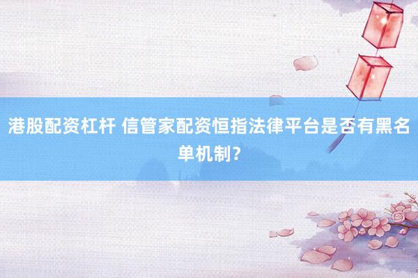 港股配资杠杆 信管家配资恒指法律平台是否有黑名单机制？