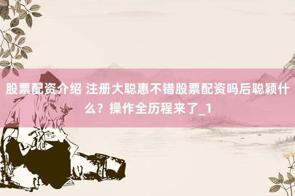 股票配资介绍 注册大聪惠不错股票配资吗后聪颖什么？操作全历程来了_1
