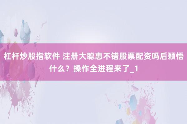 杠杆炒股指软件 注册大聪惠不错股票配资吗后颖悟什么？操作全进程来了_1