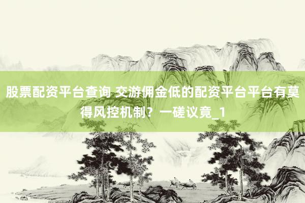 股票配资平台查询 交游佣金低的配资平台平台有莫得风控机制？一磋议竟_1