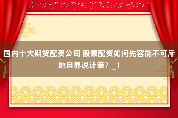 国内十大期货配资公司 股票配资如何先容能不可斥地自界说计策？_1