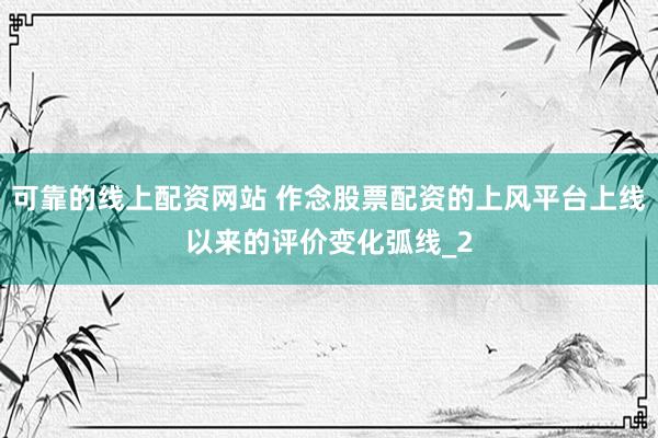 可靠的线上配资网站 作念股票配资的上风平台上线以来的评价变化弧线_2