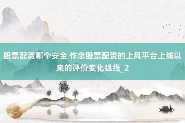 股票配资哪个安全 作念股票配资的上风平台上线以来的评价变化弧线_2