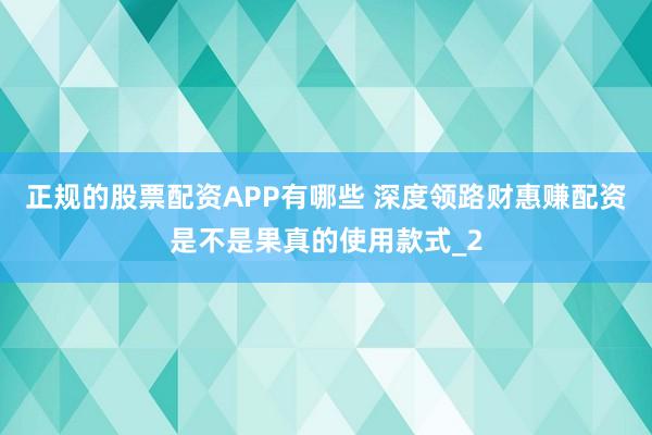 正规的股票配资APP有哪些 深度领路财惠赚配资是不是果真的使用款式_2