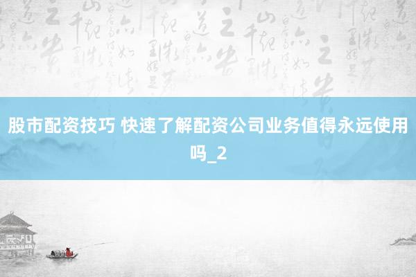 股市配资技巧 快速了解配资公司业务值得永远使用吗_2