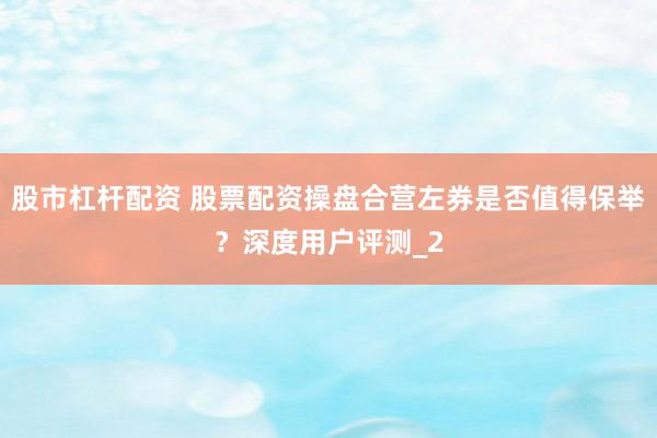 股市杠杆配资 股票配资操盘合营左券是否值得保举？深度用户评测_2