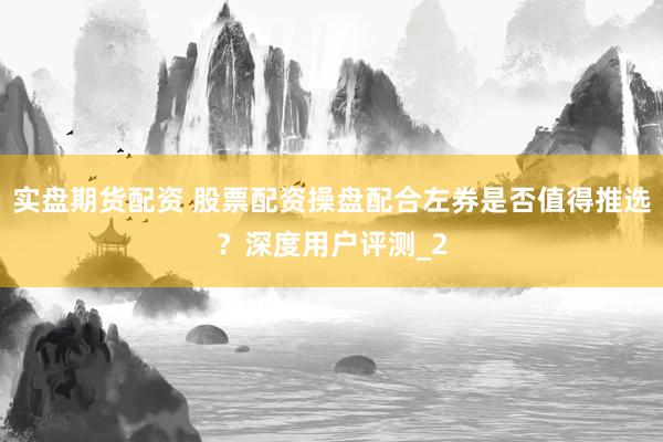 实盘期货配资 股票配资操盘配合左券是否值得推选？深度用户评测_2