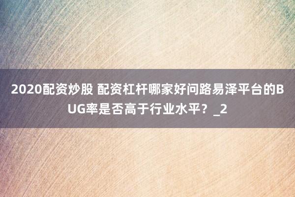 2020配资炒股 配资杠杆哪家好问路易泽平台的BUG率是否高于行业水平？_2