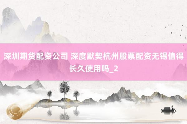 深圳期货配资公司 深度默契杭州股票配资无锡值得长久使用吗_2