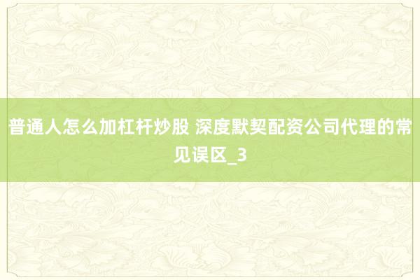普通人怎么加杠杆炒股 深度默契配资公司代理的常见误区_3