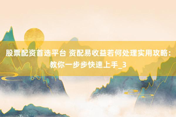 股票配资首选平台 资配易收益若何处理实用攻略：教你一步步快速上手_3
