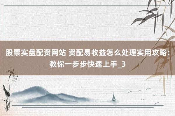股票实盘配资网站 资配易收益怎么处理实用攻略：教你一步步快速上手_3