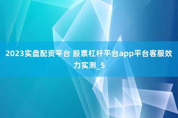 2023实盘配资平台 股票杠杆平台app平台客服效力实测_5
