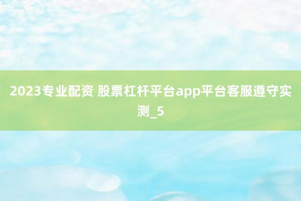 2023专业配资 股票杠杆平台app平台客服遵守实测_5