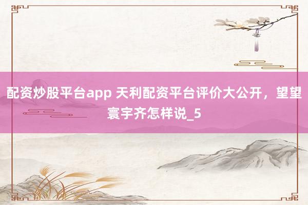 配资炒股平台app 天利配资平台评价大公开，望望寰宇齐怎样说_5