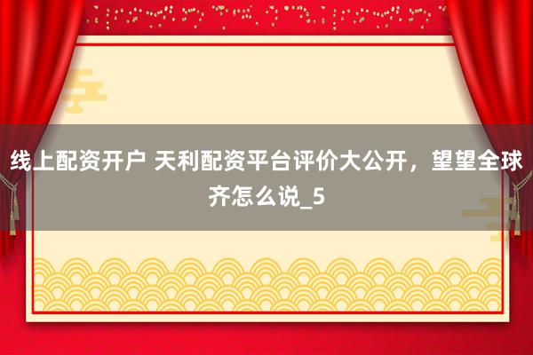 线上配资开户 天利配资平台评价大公开，望望全球齐怎么说_5