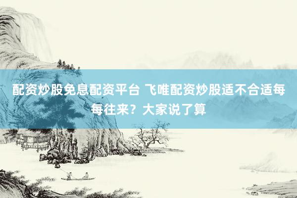 配资炒股免息配资平台 飞唯配资炒股适不合适每每往来?大家说了算