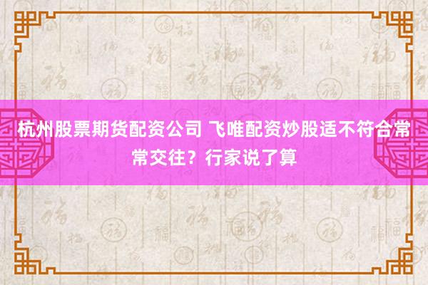 杭州股票期货配资公司 飞唯配资炒股适不符合常常交往？行家说了算