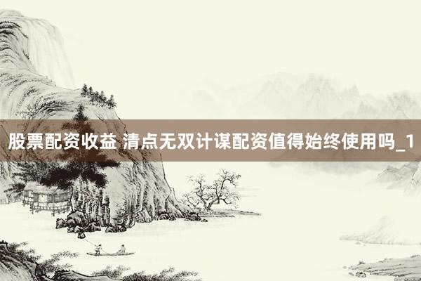 股票配资收益 清点无双计谋配资值得始终使用吗_1